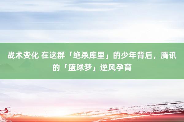 战术变化 在这群「绝杀库里」的少年背后，腾讯的「篮球梦」逆风孕育