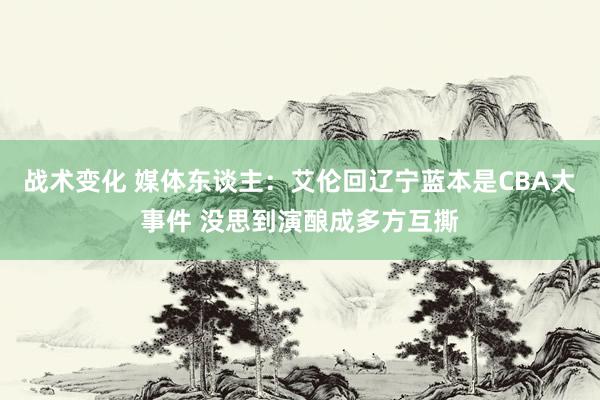 战术变化 媒体东谈主：艾伦回辽宁蓝本是CBA大事件 没思到演酿成多方互撕