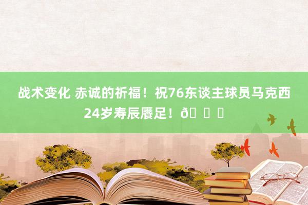 战术变化 赤诚的祈福！祝76东谈主球员马克西24岁寿辰餍足！🎂