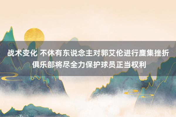 战术变化 不休有东说念主对郭艾伦进行麇集挫折 俱乐部将尽全力保护球员正当权利