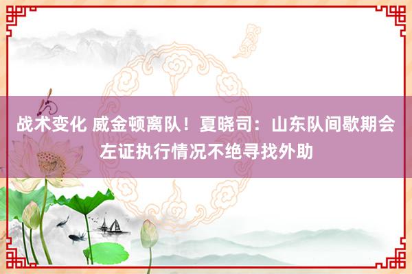 战术变化 威金顿离队！夏晓司：山东队间歇期会左证执行情况不绝寻找外助