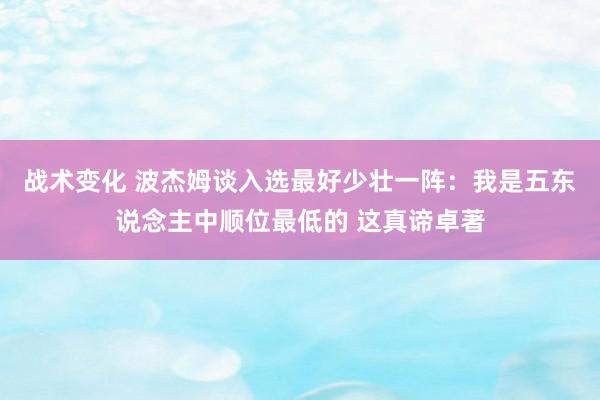 战术变化 波杰姆谈入选最好少壮一阵：我是五东说念主中顺位最低的 这真谛卓著