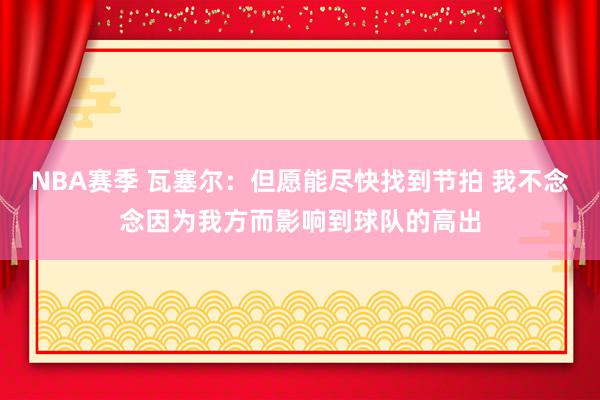 NBA赛季 瓦塞尔：但愿能尽快找到节拍 我不念念因为我方而影响到球队的高出