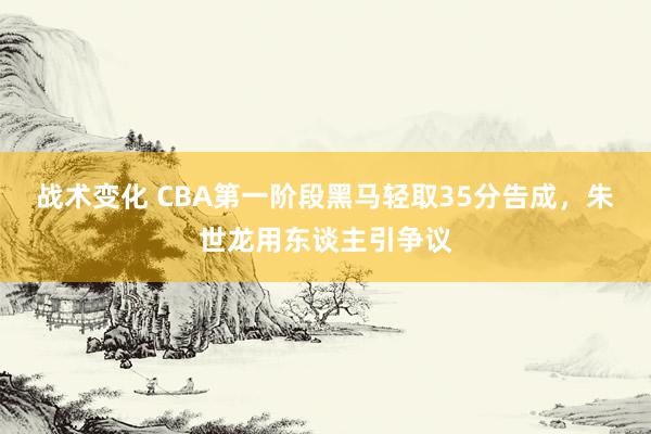 战术变化 CBA第一阶段黑马轻取35分告成，朱世龙用东谈主引争议