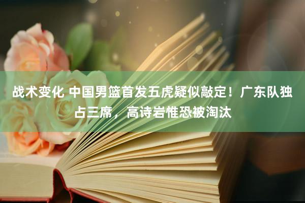 战术变化 中国男篮首发五虎疑似敲定！广东队独占三席，高诗岩惟恐被淘汰