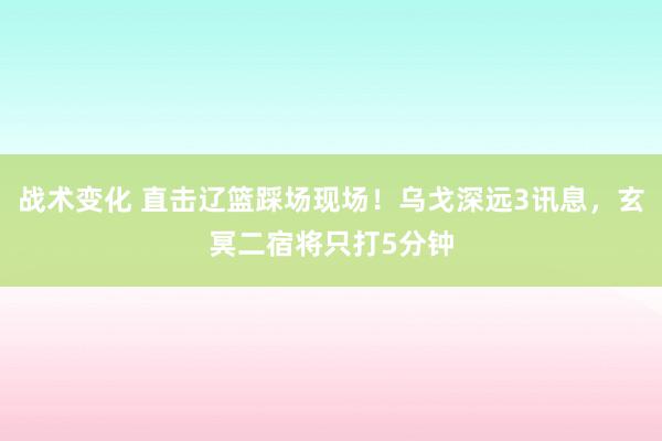 战术变化 直击辽篮踩场现场！乌戈深远3讯息，玄冥二宿将只打5分钟