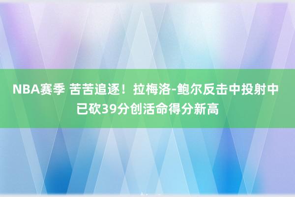 NBA赛季 苦苦追逐！拉梅洛-鲍尔反击中投射中 已砍39分创活命得分新高