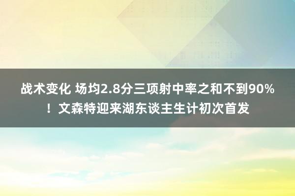 战术变化 场均2.8分三项射中率之和不到90%！文森特迎来湖东谈主生计初次首发