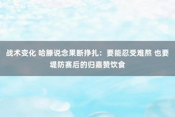 战术变化 哈滕说念果断挣扎：要能忍受难熬 也要堤防赛后的归嘉赞饮食