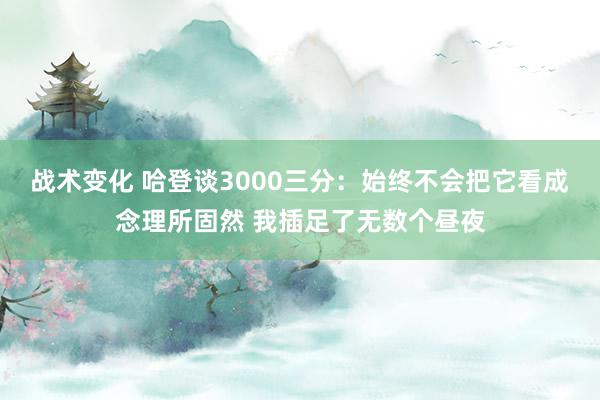 战术变化 哈登谈3000三分：始终不会把它看成念理所固然 我插足了无数个昼夜