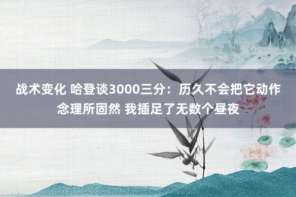 战术变化 哈登谈3000三分：历久不会把它动作念理所固然 我插足了无数个昼夜