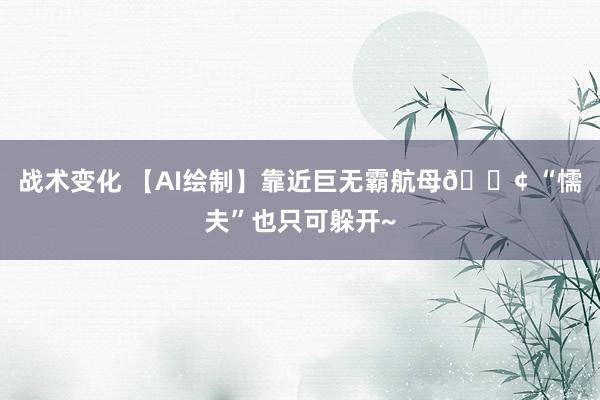 战术变化 【AI绘制】靠近巨无霸航母🚢 “懦夫”也只可躲开~