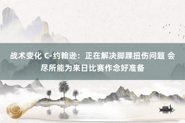 战术变化 C-约翰逊：正在解决脚踝扭伤问题 会尽所能为来日比赛作念好准备