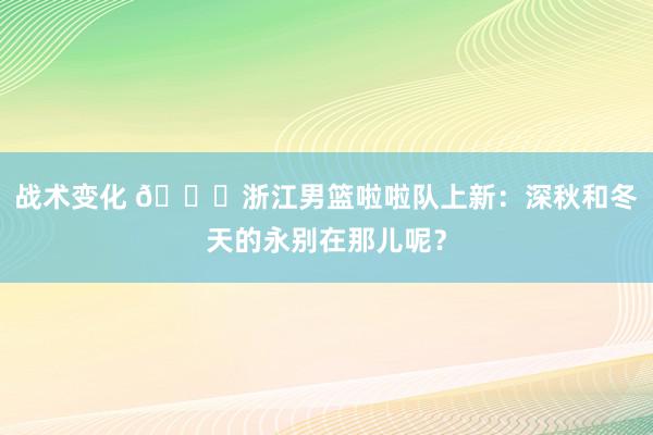 战术变化 😍浙江男篮啦啦队上新：深秋和冬天的永别在那儿呢？