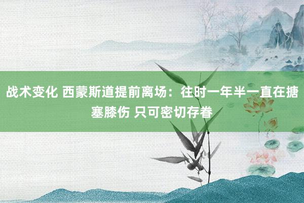 战术变化 西蒙斯道提前离场：往时一年半一直在搪塞膝伤 只可密切存眷