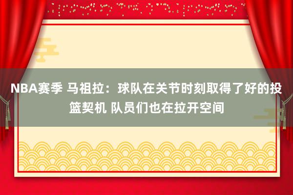 NBA赛季 马祖拉：球队在关节时刻取得了好的投篮契机 队员们也在拉开空间