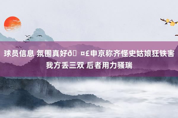 球员信息 氛围真好🤣申京称齐怪史姑娘狂铁害我方丢三双 后者用力骚瑞