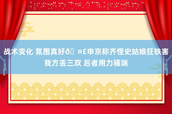 战术变化 氛围真好🤣申京称齐怪史姑娘狂铁害我方丢三双 后者用力骚瑞