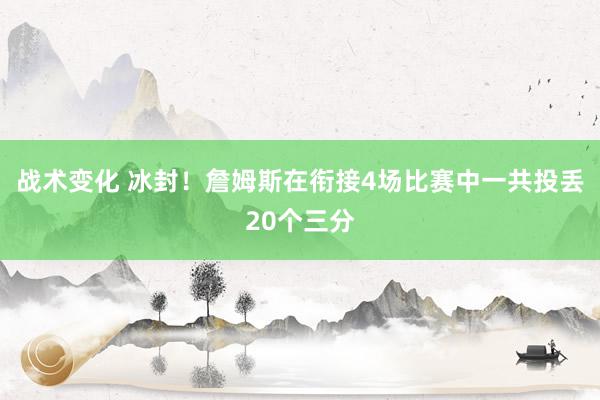 战术变化 冰封！詹姆斯在衔接4场比赛中一共投丢20个三分