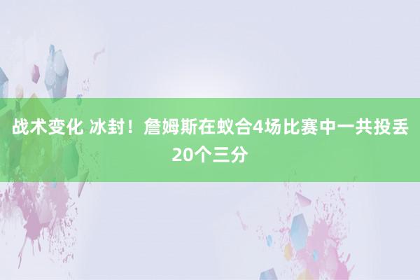 战术变化 冰封！詹姆斯在蚁合4场比赛中一共投丢20个三分