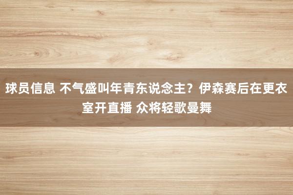 球员信息 不气盛叫年青东说念主？伊森赛后在更衣室开直播 众将轻歌曼舞