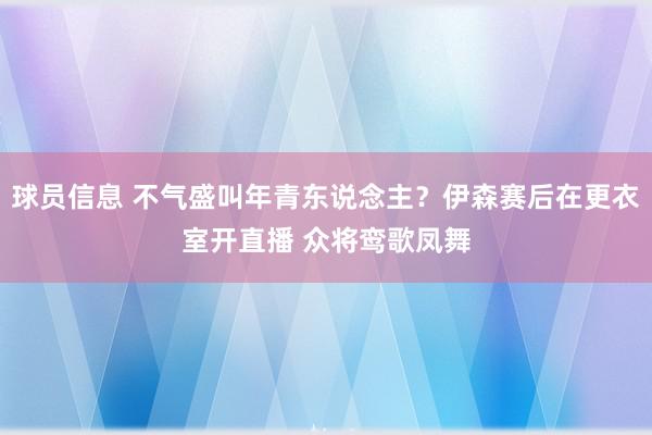 球员信息 不气盛叫年青东说念主？伊森赛后在更衣室开直播 众将鸾歌凤舞