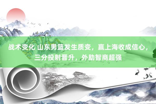 战术变化 山东男篮发生质变，赢上海收成信心，三分投射晋升，外助智商超强