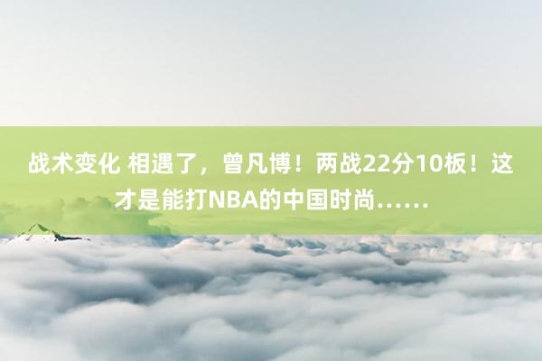 战术变化 相遇了，曾凡博！两战22分10板！这才是能打NBA的中国时尚……