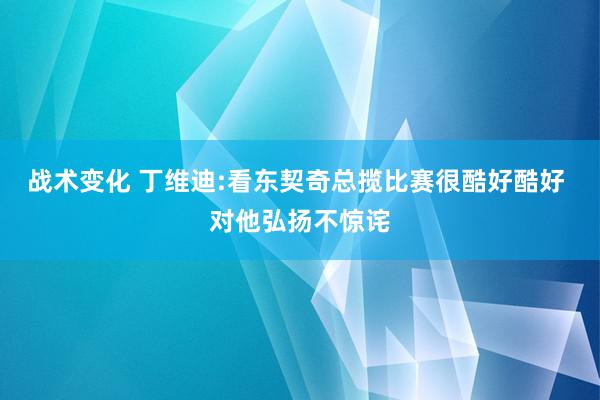 战术变化 丁维迪:看东契奇总揽比赛很酷好酷好 对他弘扬不惊诧