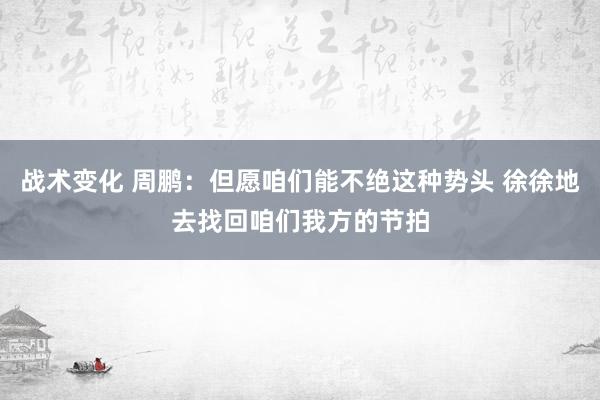 战术变化 周鹏：但愿咱们能不绝这种势头 徐徐地去找回咱们我方的节拍