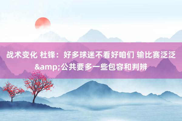 战术变化 杜锋：好多球迷不看好咱们 输比赛泛泛&公共要多一些包容和判辨