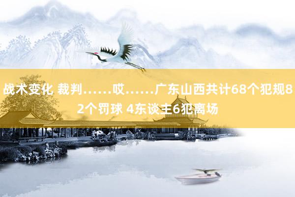 战术变化 裁判……哎……广东山西共计68个犯规82个罚球 4东谈主6犯离场