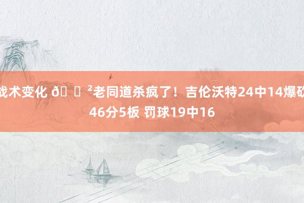 战术变化 😲老同道杀疯了！吉伦沃特24中14爆砍46分5板 罚球19中16