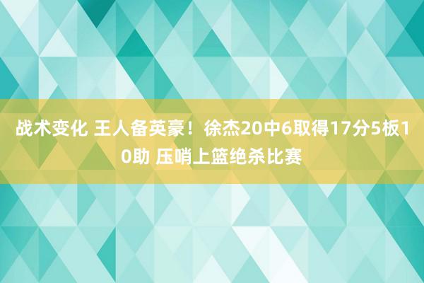 战术变化 王人备英豪！徐杰20中6取得17分5板10助 压哨上篮绝杀比赛