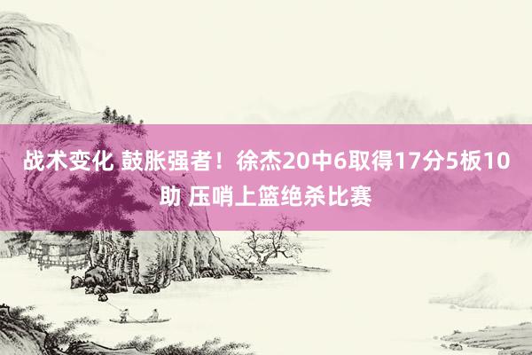 战术变化 鼓胀强者！徐杰20中6取得17分5板10助 压哨上篮绝杀比赛