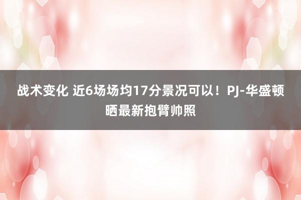 战术变化 近6场场均17分景况可以！PJ-华盛顿晒最新抱臂帅照