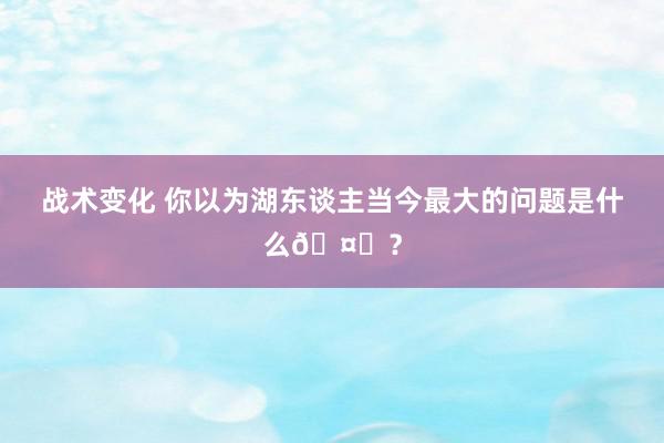 战术变化 你以为湖东谈主当今最大的问题是什么🤔？