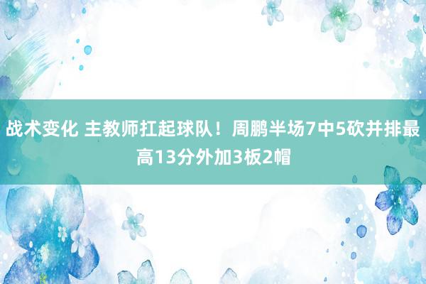 战术变化 主教师扛起球队！周鹏半场7中5砍并排最高13分外加3板2帽