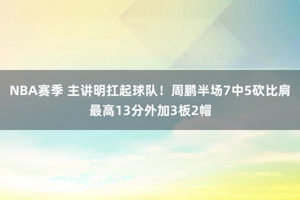 NBA赛季 主讲明扛起球队！周鹏半场7中5砍比肩最高13分外加3板2帽