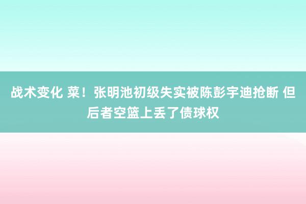 战术变化 菜！张明池初级失实被陈彭宇迪抢断 但后者空篮上丢了债球权