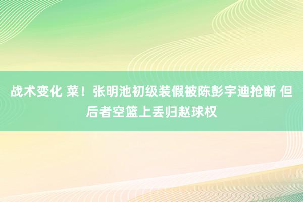 战术变化 菜！张明池初级装假被陈彭宇迪抢断 但后者空篮上丢归赵球权