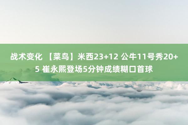 战术变化 【菜鸟】米西23+12 公牛11号秀20+5 崔永熙登场5分钟成绩糊口首球