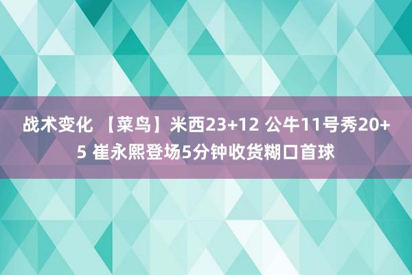 战术变化 【菜鸟】米西23+12 公牛11号秀20+5 崔永熙登场5分钟收货糊口首球