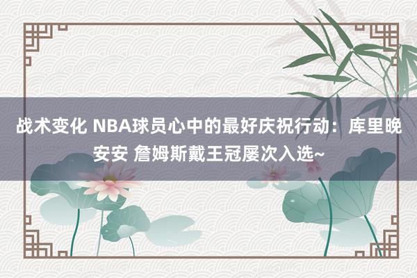 战术变化 NBA球员心中的最好庆祝行动：库里晚安安 詹姆斯戴王冠屡次入选~