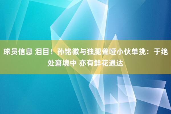 球员信息 泪目！孙铭徽与独腿聋哑小伙单挑：于绝处窘境中 亦有鲜花通达