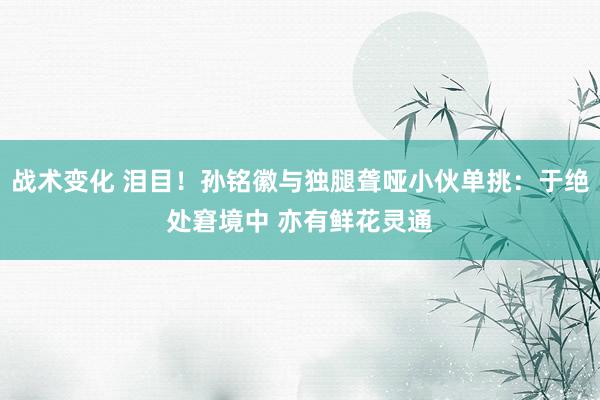 战术变化 泪目！孙铭徽与独腿聋哑小伙单挑：于绝处窘境中 亦有鲜花灵通