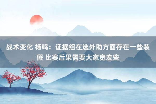 战术变化 杨鸣：证据组在选外助方面存在一些装假 比赛后果需要大家宽宏些