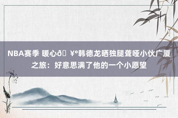 NBA赛季 暖心🥰韩德龙晒独腿聋哑小伙广厦之旅：好意思满了他的一个小愿望