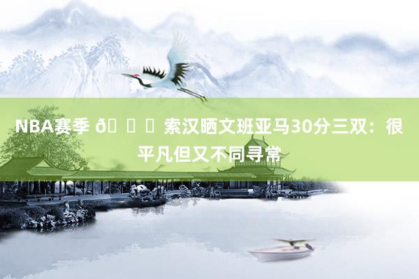 NBA赛季 👀索汉晒文班亚马30分三双：很平凡但又不同寻常