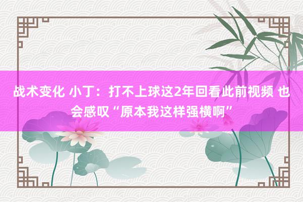 战术变化 小丁：打不上球这2年回看此前视频 也会感叹“原本我这样强横啊”